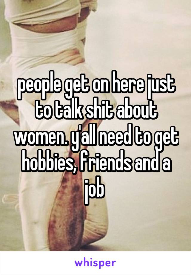 people get on here just to talk shit about women. y'all need to get hobbies, friends and a job 