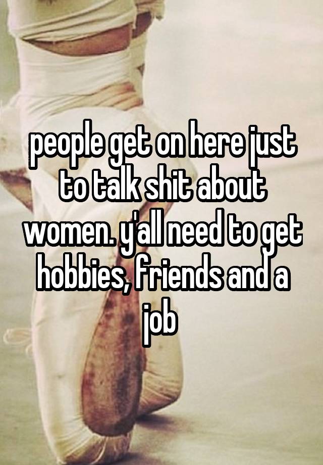 people get on here just to talk shit about women. y'all need to get hobbies, friends and a job 