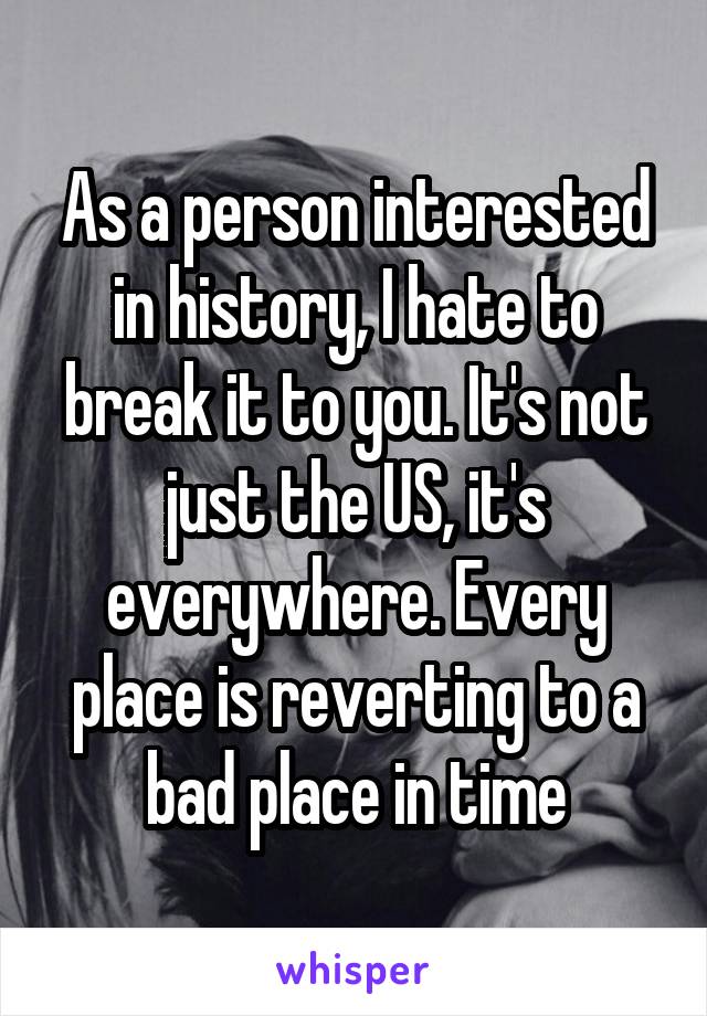 As a person interested in history, I hate to break it to you. It's not just the US, it's everywhere. Every place is reverting to a bad place in time