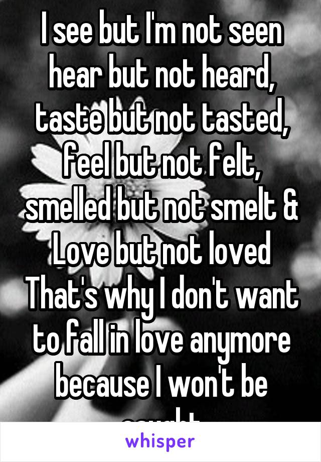 I see but I'm not seen hear but not heard, taste but not tasted, feel but not felt, smelled but not smelt & Love but not loved That's why I don't want to fall in love anymore because I won't be caught