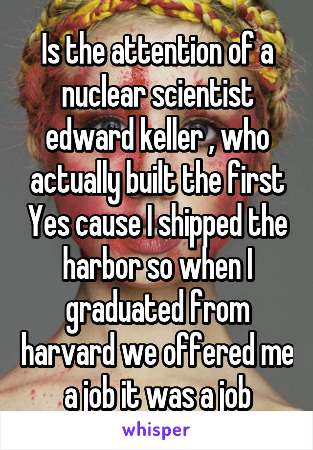 Is the attention of a nuclear scientist edward keller , who actually built the first Yes cause I shipped the harbor so when I graduated from harvard we offered me a job it was a job