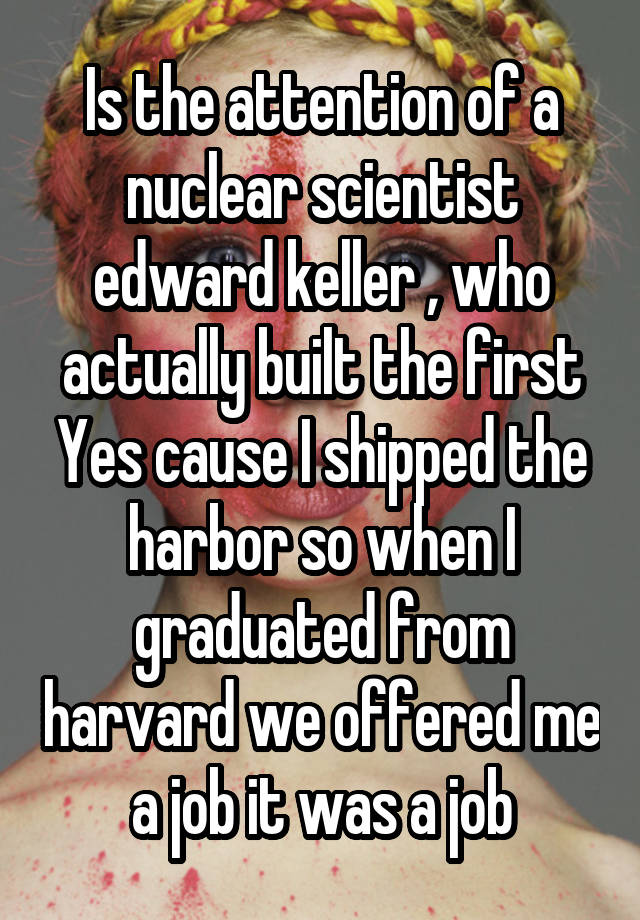 Is the attention of a nuclear scientist edward keller , who actually built the first Yes cause I shipped the harbor so when I graduated from harvard we offered me a job it was a job