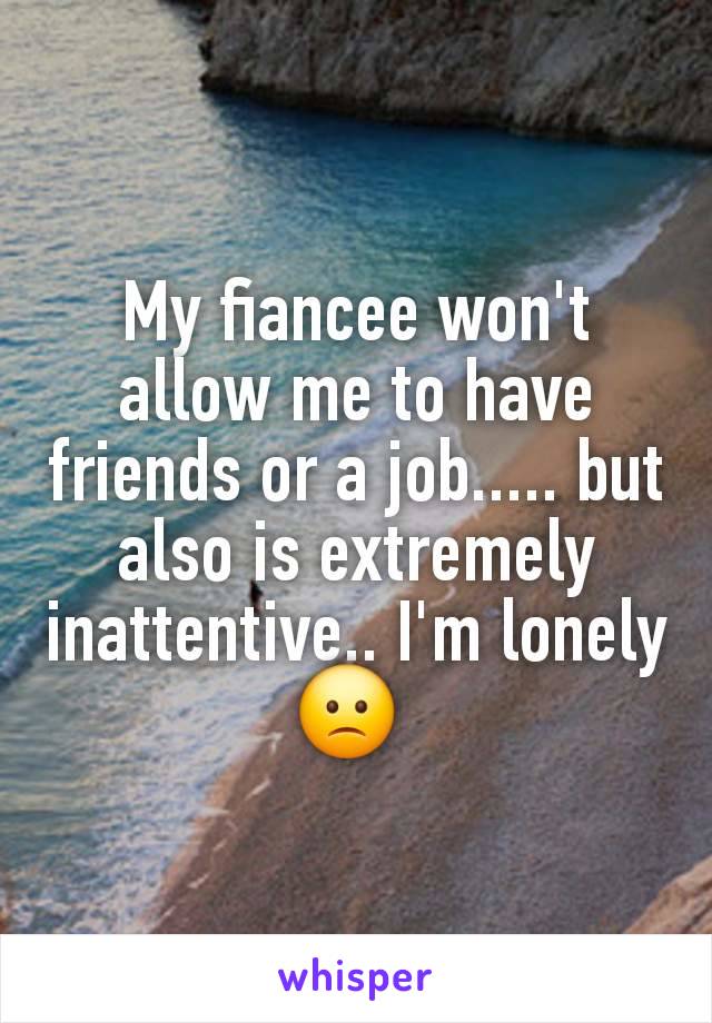 My fiancee won't allow me to have friends or a job..... but also is extremely inattentive.. I'm lonely 🙁 