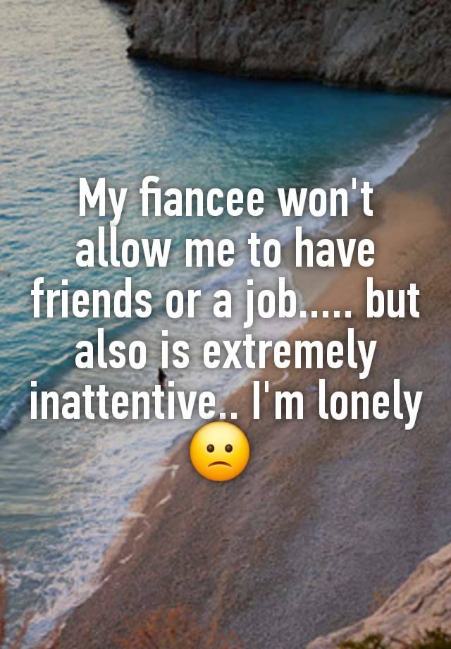 My fiancee won't allow me to have friends or a job..... but also is extremely inattentive.. I'm lonely 🙁 