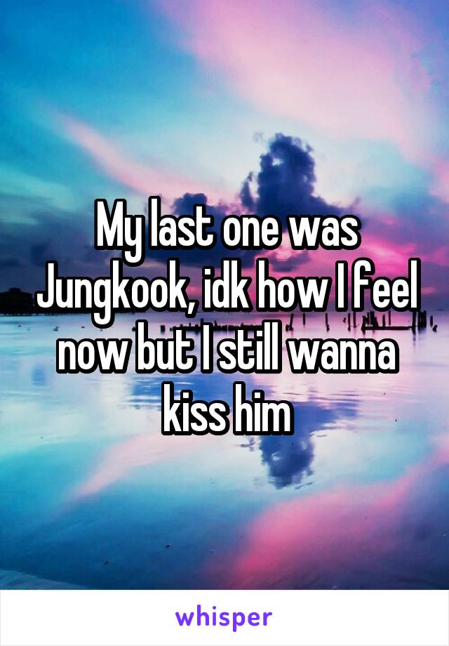 My last one was Jungkook, idk how I feel now but I still wanna kiss him