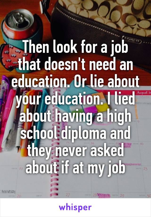 Then look for a job that doesn't need an education. Or lie about your education. I lied about having a high school diploma and they never asked about if at my job