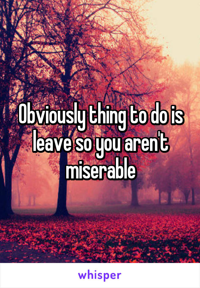 Obviously thing to do is leave so you aren't miserable