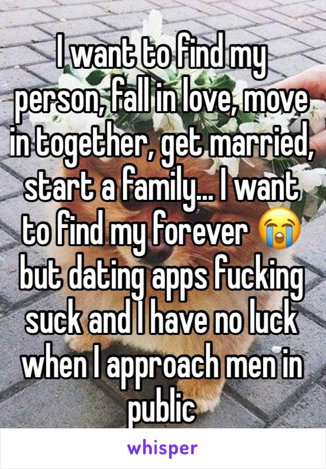 I want to find my person, fall in love, move in together, get married, start a family… I want to find my forever 😭 but dating apps fucking suck and I have no luck when I approach men in public