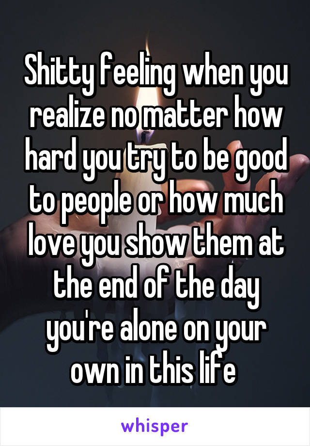 Shitty feeling when you realize no matter how hard you try to be good to people or how much love you show them at the end of the day you're alone on your own in this life 