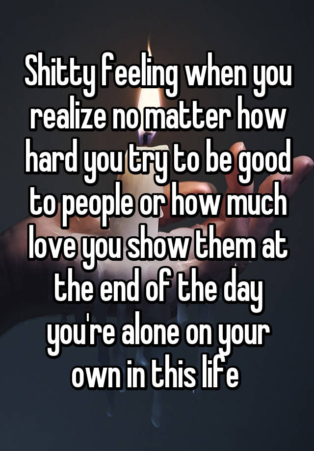 Shitty feeling when you realize no matter how hard you try to be good to people or how much love you show them at the end of the day you're alone on your own in this life 