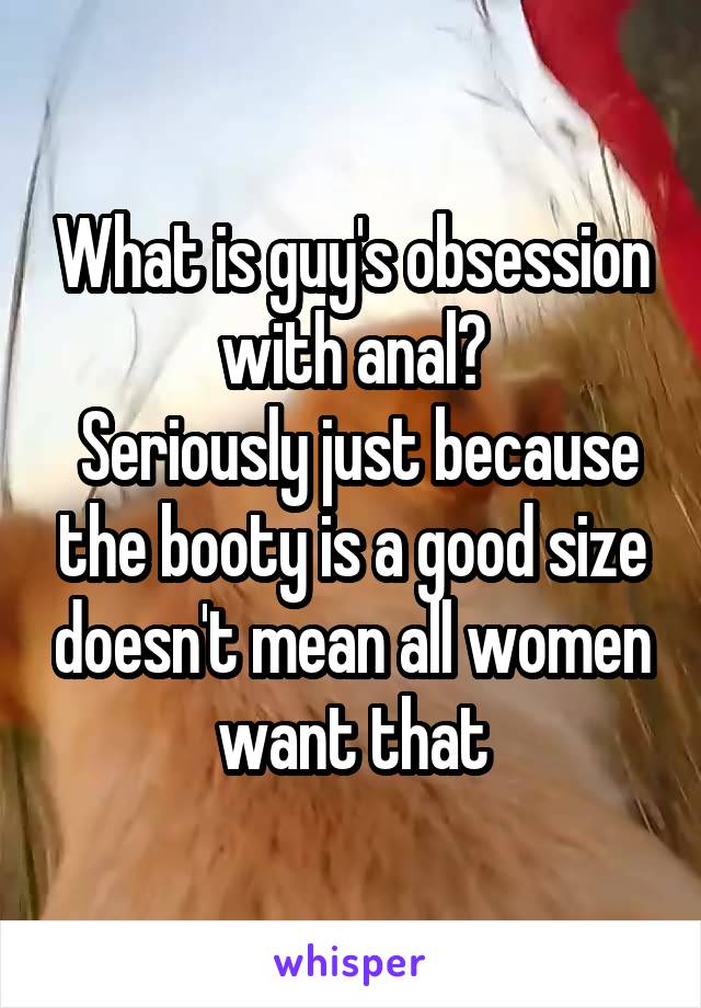 What is guy's obsession with anal?
 Seriously just because the booty is a good size doesn't mean all women want that