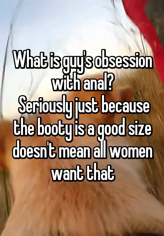 What is guy's obsession with anal?
 Seriously just because the booty is a good size doesn't mean all women want that