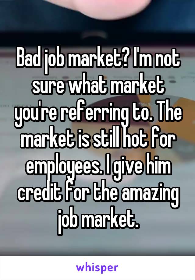 Bad job market? I'm not sure what market you're referring to. The market is still hot for employees. I give him credit for the amazing job market.