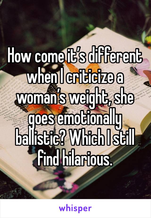 How come it’s different when I criticize a woman’s weight, she goes emotionally ballistic? Which I still find hilarious. 