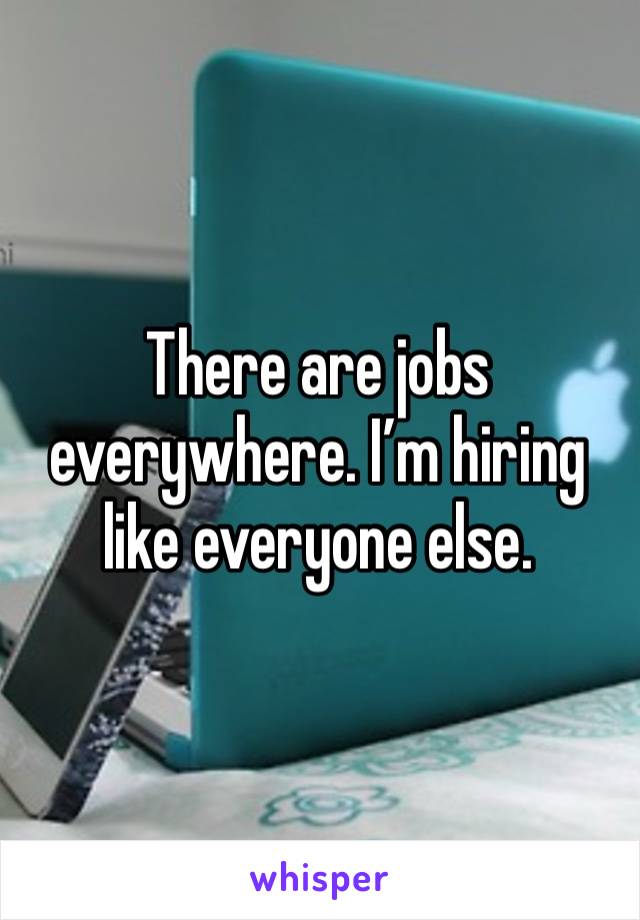 There are jobs everywhere. I’m hiring like everyone else. 