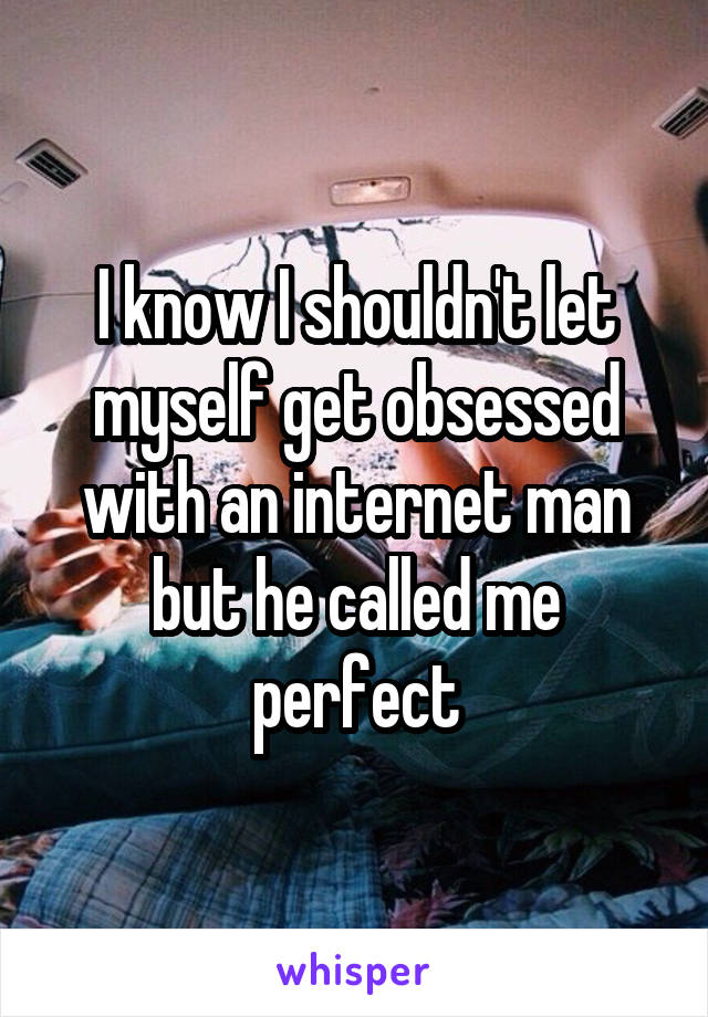 I know I shouldn't let myself get obsessed with an internet man but he called me perfect