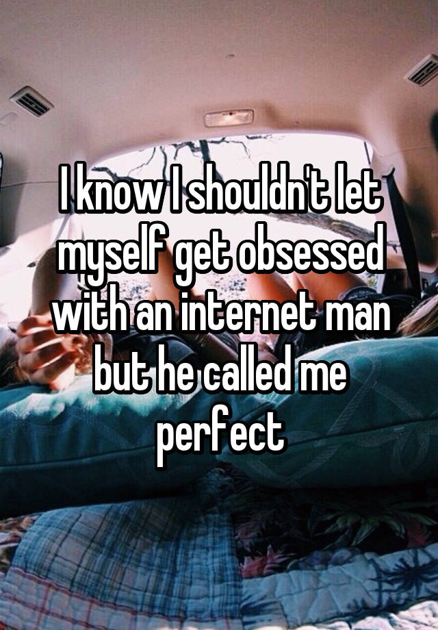 I know I shouldn't let myself get obsessed with an internet man but he called me perfect