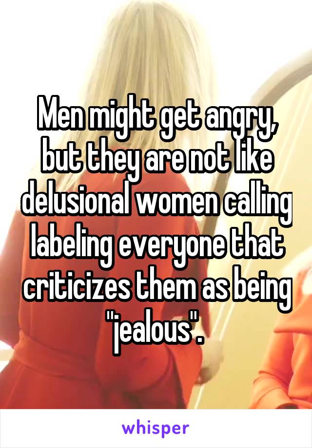 Men might get angry, but they are not like delusional women calling labeling everyone that criticizes them as being "jealous". 