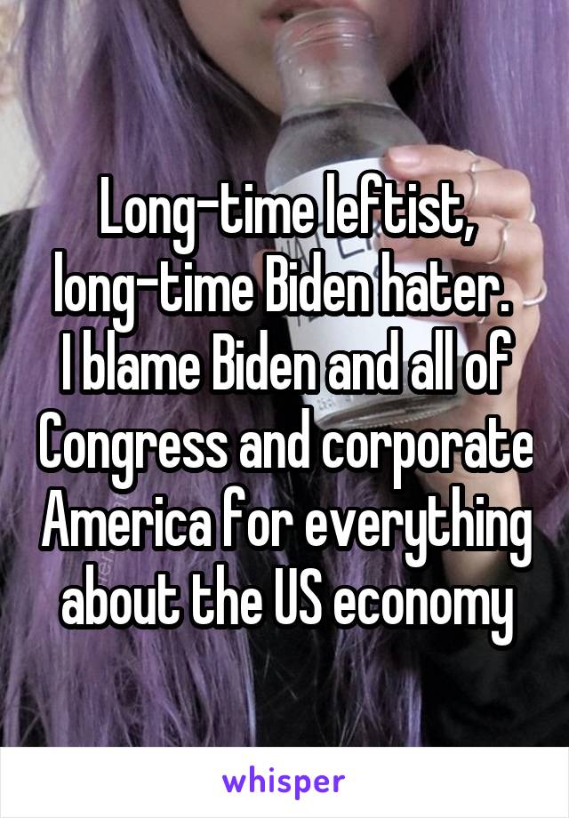 Long-time leftist, long-time Biden hater. 
I blame Biden and all of Congress and corporate America for everything about the US economy