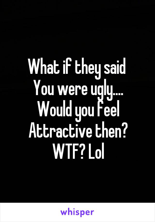 What if they said 
You were ugly....
Would you feel
Attractive then?
WTF? Lol