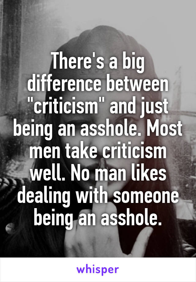 There's a big difference between "criticism" and just being an asshole. Most men take criticism well. No man likes dealing with someone being an asshole.