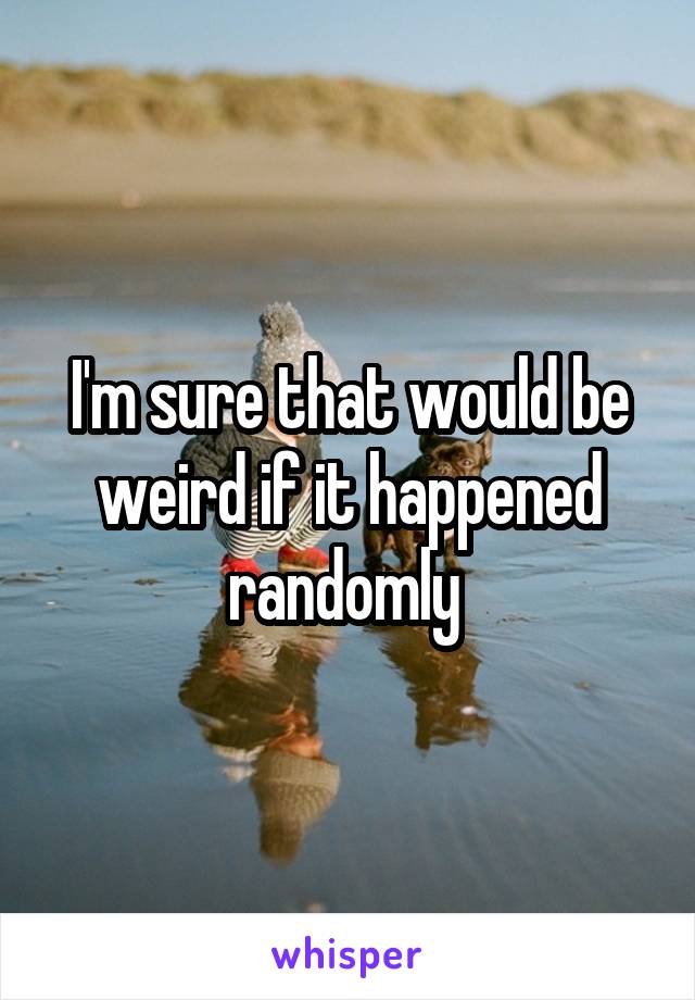 I'm sure that would be weird if it happened randomly 