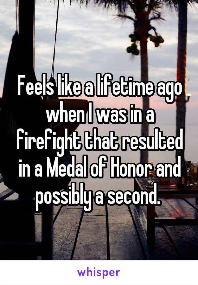 Feels like a lifetime ago when I was in a firefight that resulted in a Medal of Honor and possibly a second. 