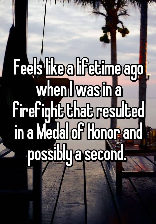 Feels like a lifetime ago when I was in a firefight that resulted in a Medal of Honor and possibly a second. 