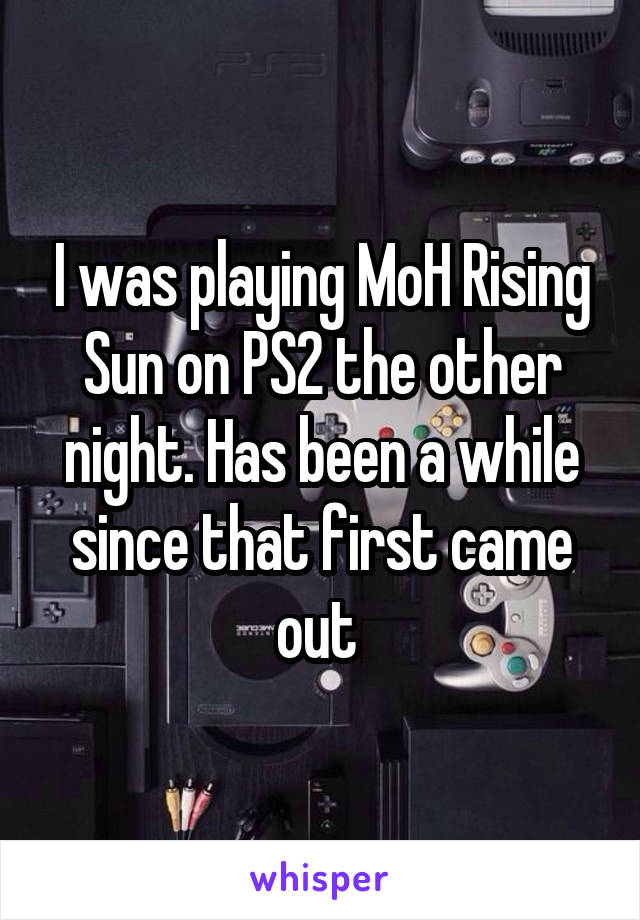 I was playing MoH Rising Sun on PS2 the other night. Has been a while since that first came out 