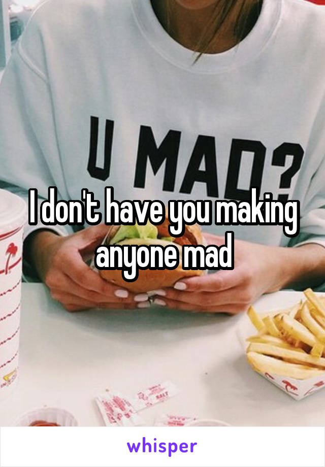 I don't have you making anyone mad