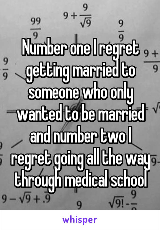 Number one I regret getting married to someone who only wanted to be married and number two I regret going all the way through medical school