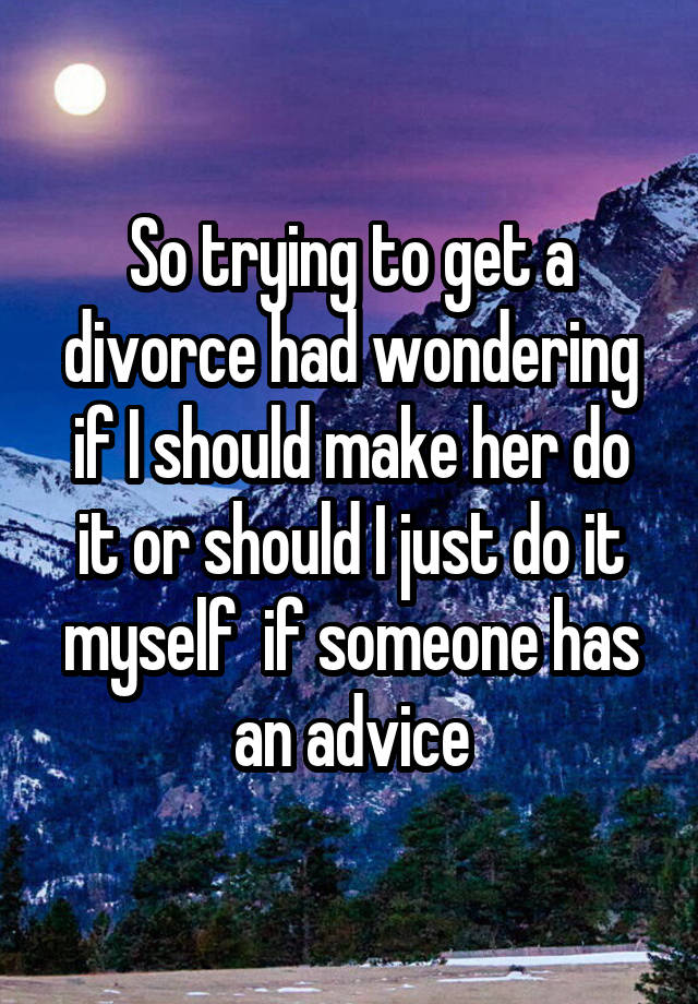 So trying to get a divorce had wondering if I should make her do it or should I just do it myself  if someone has an advice