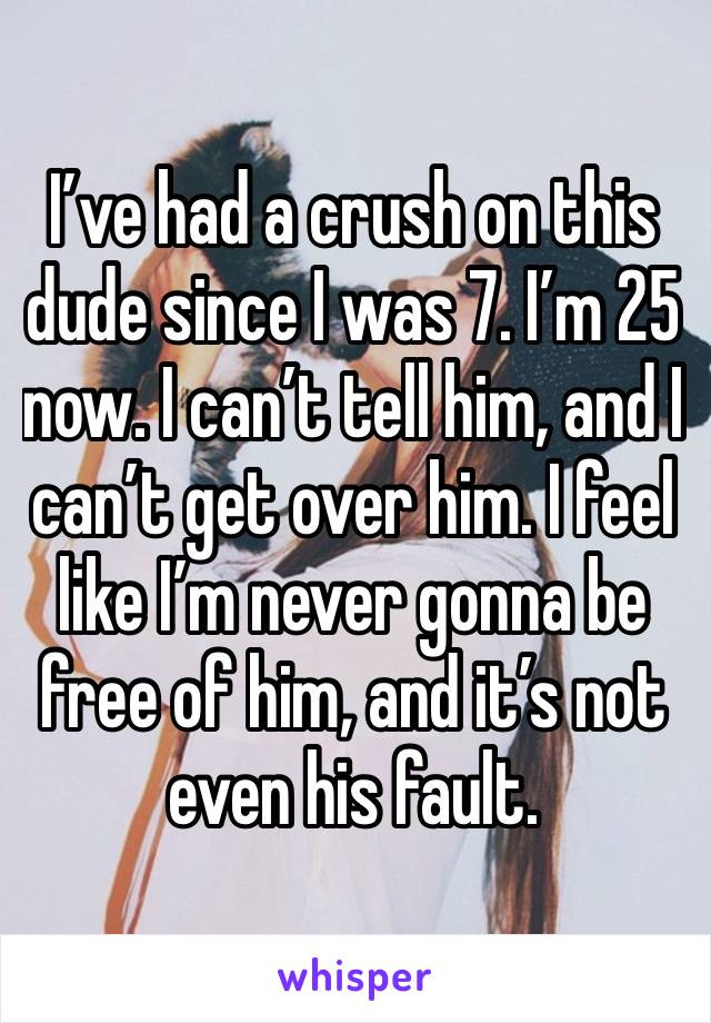 I’ve had a crush on this dude since I was 7. I’m 25 now. I can’t tell him, and I can’t get over him. I feel like I’m never gonna be free of him, and it’s not even his fault. 