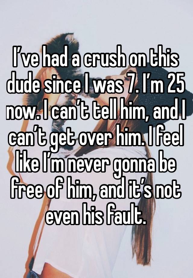 I’ve had a crush on this dude since I was 7. I’m 25 now. I can’t tell him, and I can’t get over him. I feel like I’m never gonna be free of him, and it’s not even his fault. 