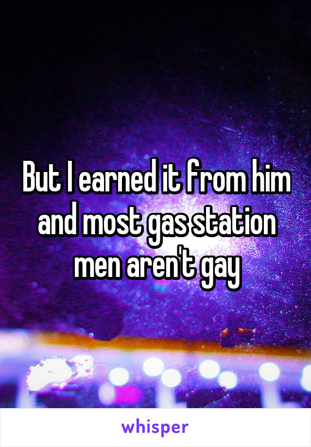 But I earned it from him and most gas station men aren't gay