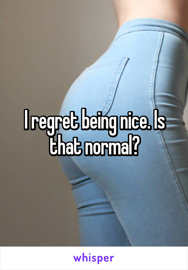 I regret being nice. Is that normal?