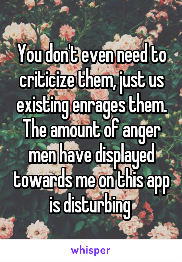 You don't even need to criticize them, just us existing enrages them. The amount of anger men have displayed towards me on this app is disturbing 