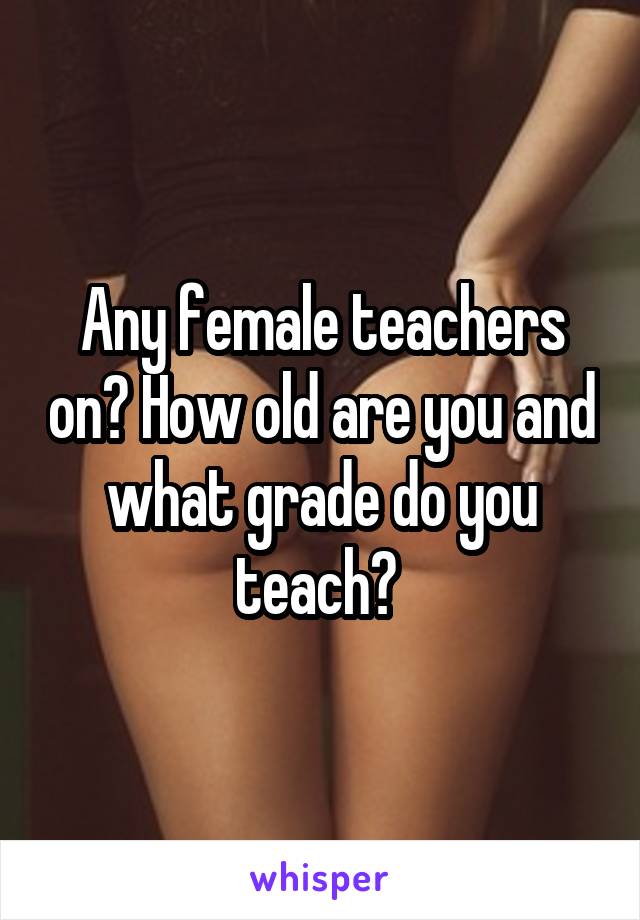 Any female teachers on? How old are you and what grade do you teach? 