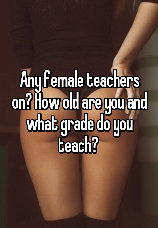 Any female teachers on? How old are you and what grade do you teach? 