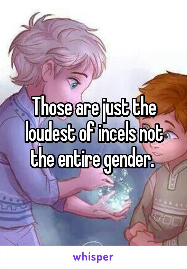 Those are just the loudest of incels not the entire gender. 