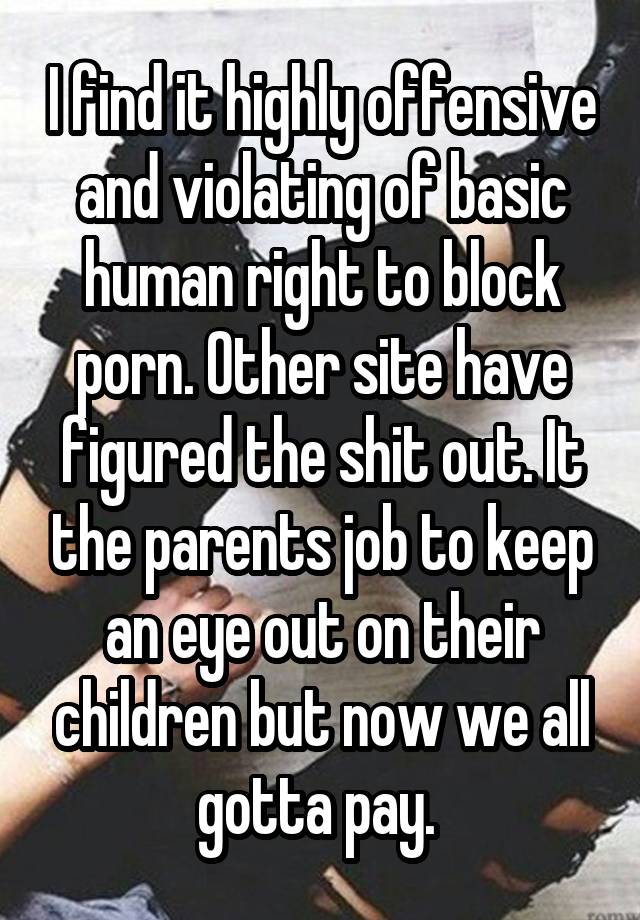 I find it highly offensive and violating of basic human right to block porn. Other site have figured the shit out. It the parents job to keep an eye out on their children but now we all gotta pay. 