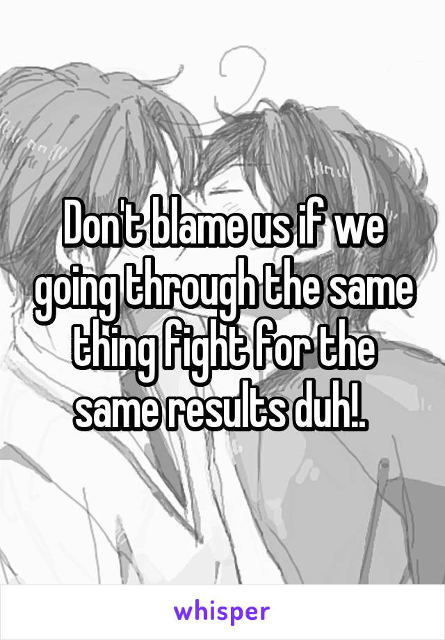 Don't blame us if we going through the same thing fight for the same results duh!. 