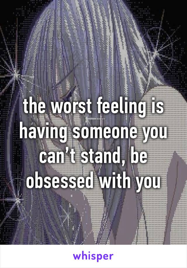 the worst feeling is having someone you can’t stand, be obsessed with you 