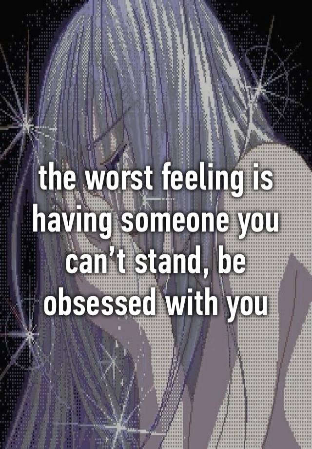 the worst feeling is having someone you can’t stand, be obsessed with you 