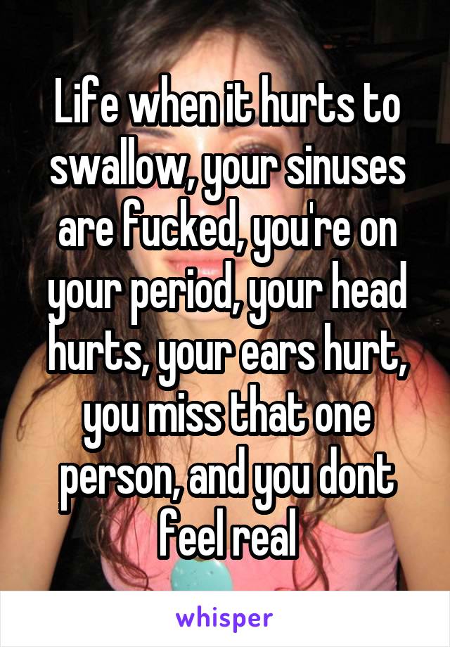 Life when it hurts to swallow, your sinuses are fucked, you're on your period, your head hurts, your ears hurt, you miss that one person, and you dont feel real