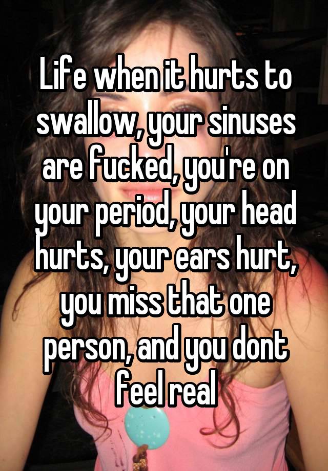 Life when it hurts to swallow, your sinuses are fucked, you're on your period, your head hurts, your ears hurt, you miss that one person, and you dont feel real