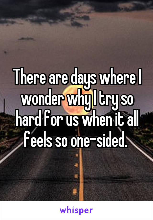 There are days where I wonder why I try so hard for us when it all feels so one-sided. 