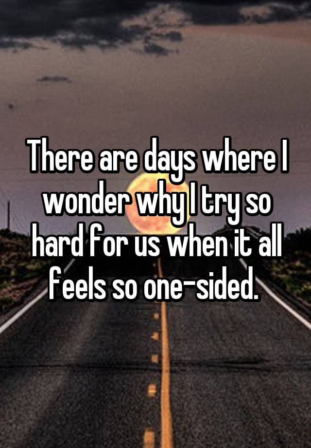 There are days where I wonder why I try so hard for us when it all feels so one-sided. 