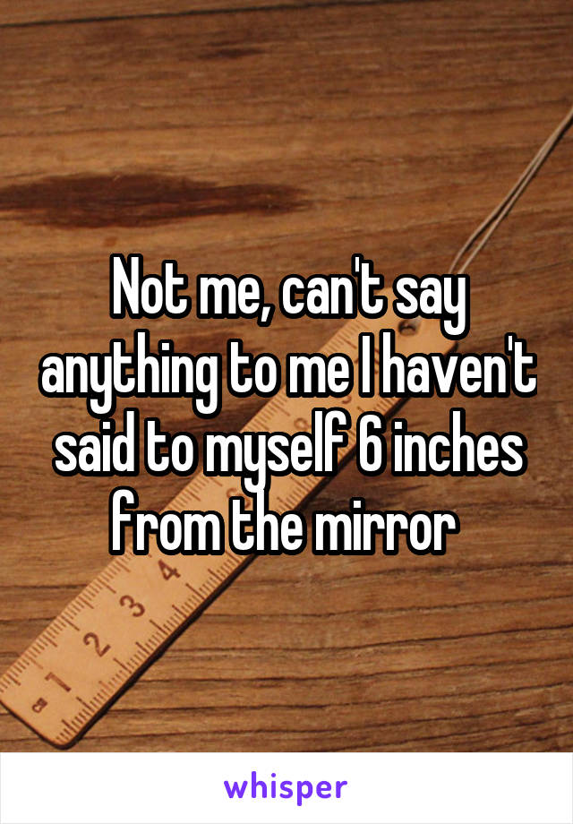 Not me, can't say anything to me I haven't said to myself 6 inches from the mirror 