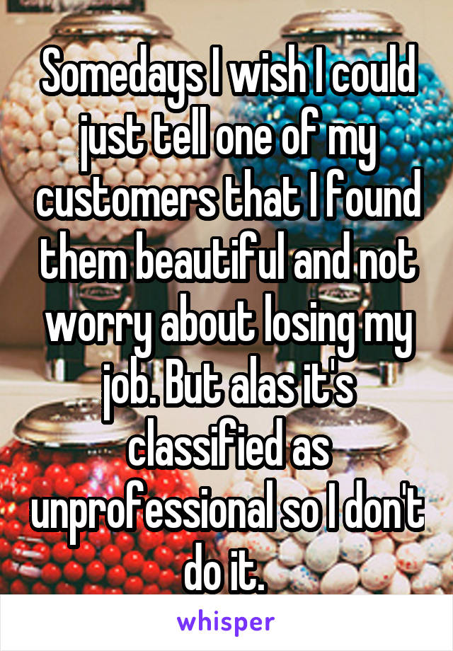 Somedays I wish I could just tell one of my customers that I found them beautiful and not worry about losing my job. But alas it's classified as unprofessional so I don't do it. 